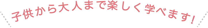 子どもから大人まで楽しく学べます！